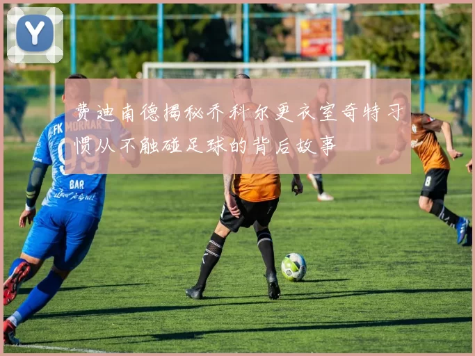 费迪南德揭秘乔科尔更衣室奇特习惯从不触碰足球的背后故事