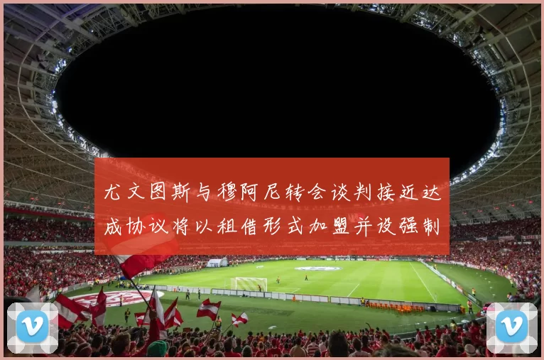 尤文图斯与穆阿尼转会谈判接近达成协议将以租借形式加盟并设强制买断条款