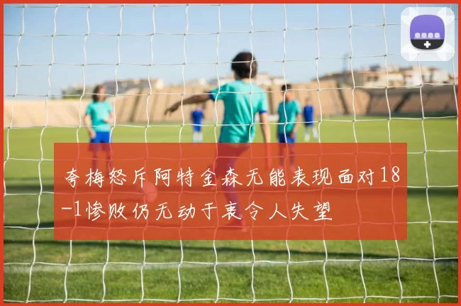 夸梅怒斥阿特金森无能表现面对18-1惨败仍无动于衷令人失望