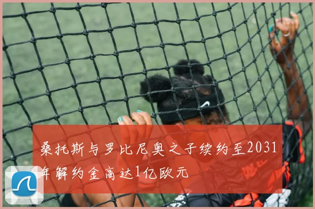 桑托斯与罗比尼奥之子续约至2031年解约金高达1亿欧元