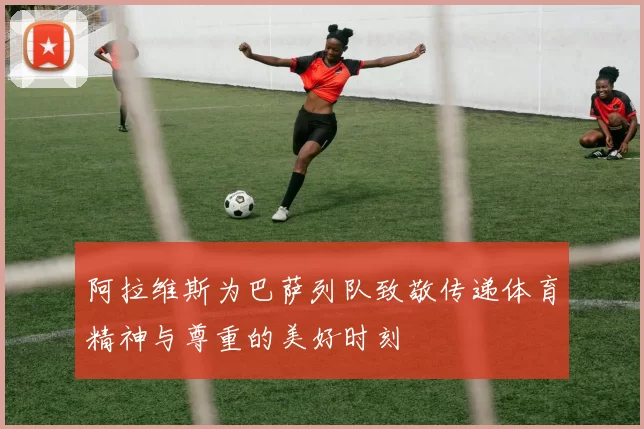 阿拉维斯为巴萨列队致敬传递体育精神与尊重的美好时刻
