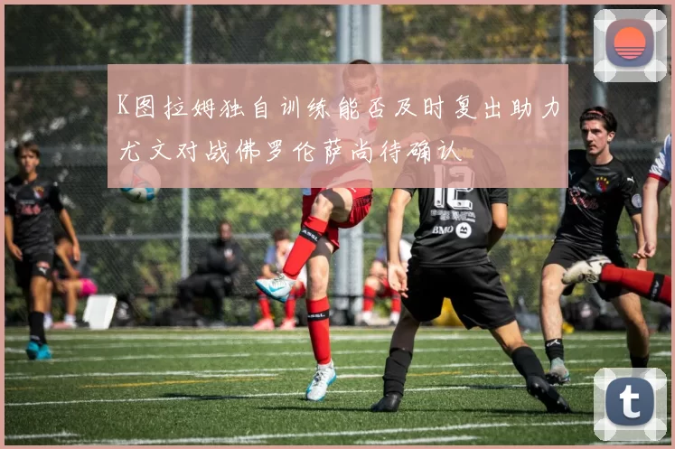 K图拉姆独自训练能否及时复出助力尤文对战佛罗伦萨尚待确认