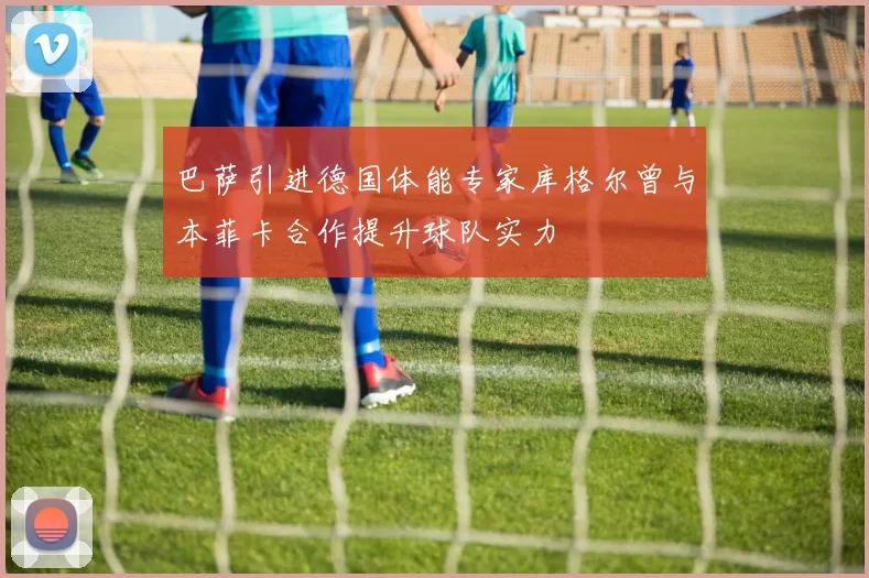 巴萨引进德国体能专家库格尔曾与本菲卡合作提升球队实力