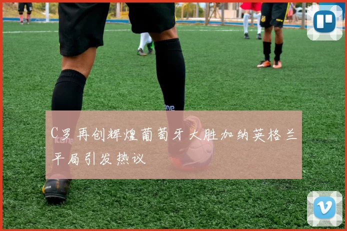 C罗再创辉煌葡萄牙大胜加纳英格兰平局引发热议