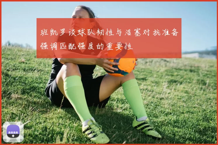 班凯罗谈球队韧性与活塞对抗准备强调匹配强度的重要性