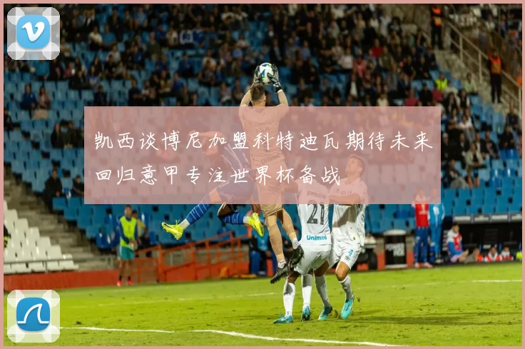 凯西谈博尼加盟科特迪瓦期待未来回归意甲专注世界杯备战