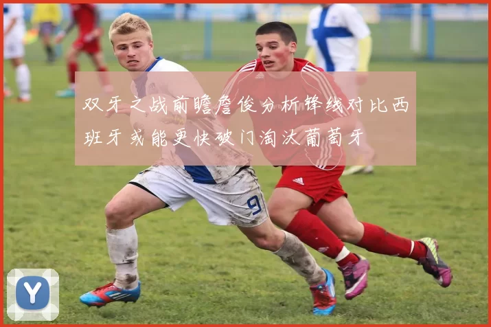 双牙之战前瞻詹俊分析锋线对比西班牙或能更快破门淘汰葡萄牙