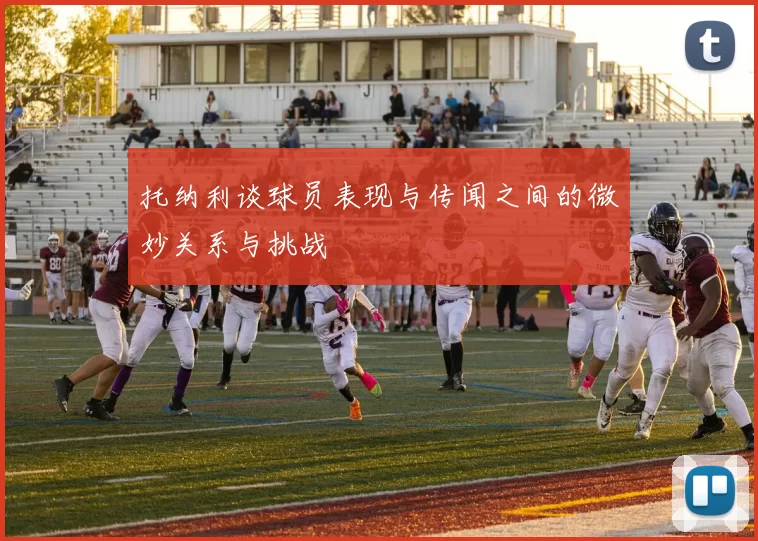 托纳利谈球员表现与传闻之间的微妙关系与挑战