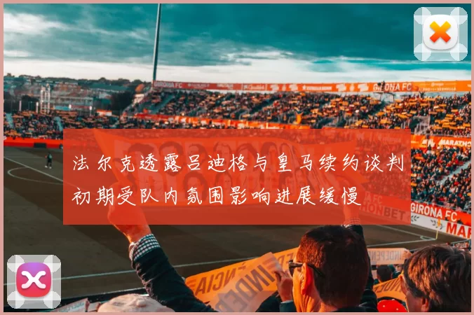 法尔克透露吕迪格与皇马续约谈判初期受队内氛围影响进展缓慢