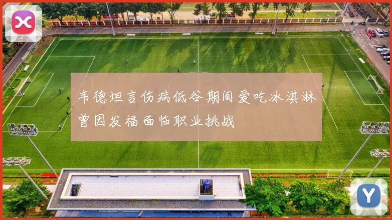 韦德坦言伤病低谷期间爱吃冰淇淋曾因发福面临职业挑战