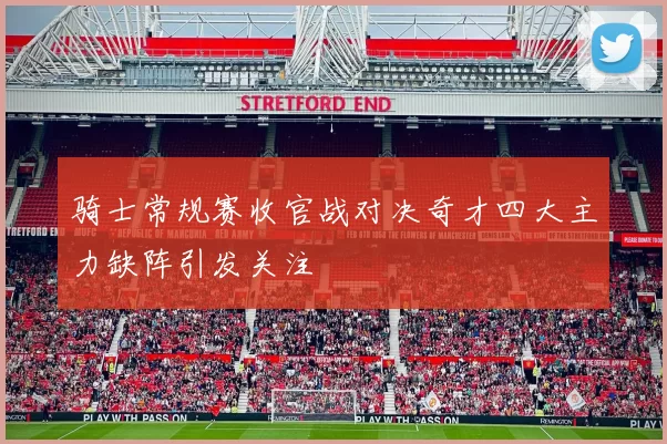 骑士常规赛收官战对决奇才四大主力缺阵引发关注