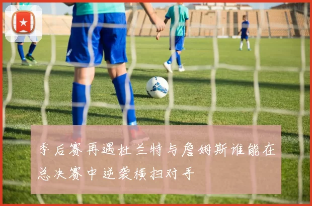 季后赛再遇杜兰特与詹姆斯谁能在总决赛中逆袭横扫对手