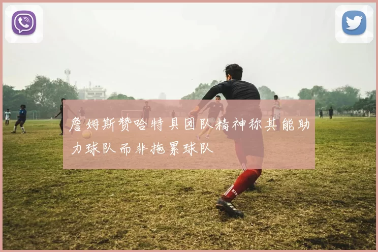 詹姆斯赞哈特具团队精神称其能助力球队而非拖累球队