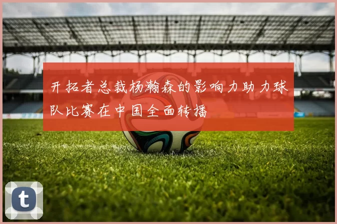 开拓者总裁杨瀚森的影响力助力球队比赛在中国全面转播