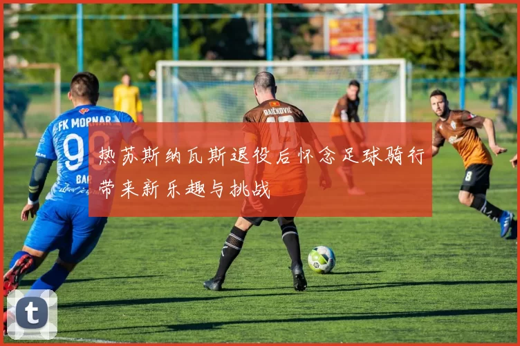 热苏斯纳瓦斯退役后怀念足球骑行带来新乐趣与挑战