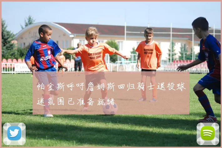 帕金斯呼吁詹姆斯回归骑士退役球迷氛围已准备就绪
