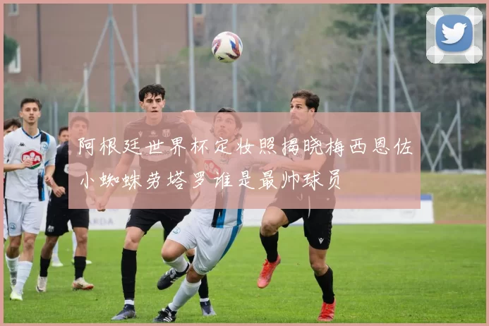 阿根廷世界杯定妆照揭晓梅西恩佐小蜘蛛劳塔罗谁是最帅球员