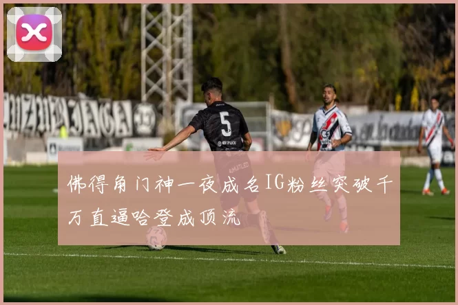 佛得角门神一夜成名IG粉丝突破千万直逼哈登成顶流