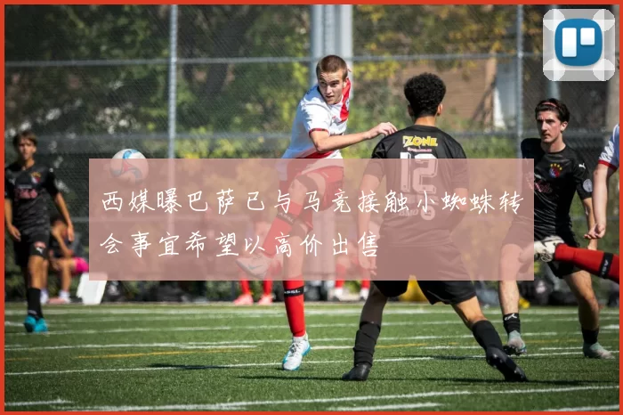 西媒曝巴萨已与马竞接触小蜘蛛转会事宜希望以高价出售