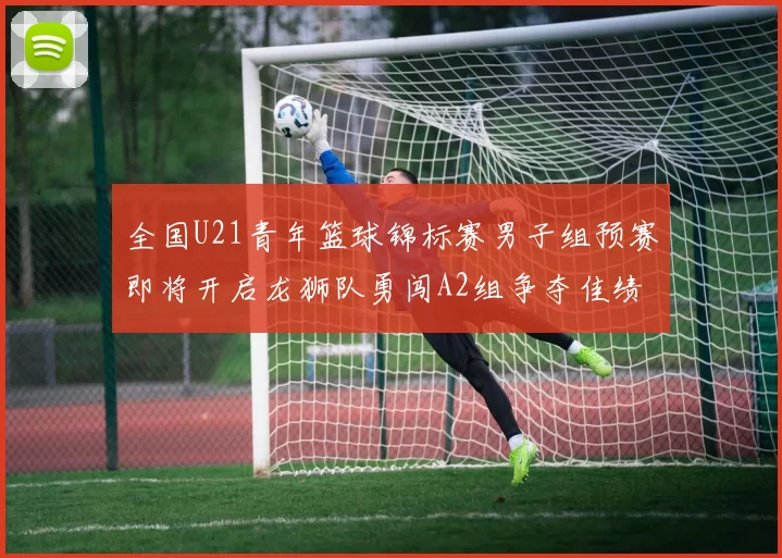 全国U21青年篮球锦标赛男子组预赛即将开启龙狮队勇闯A2组争夺佳绩