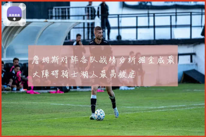詹姆斯对阵各队战绩分析掘金成最大障碍骑士湖人最易被虐