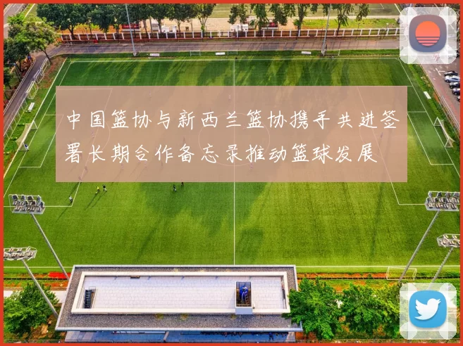 中国篮协与新西兰篮协携手共进签署长期合作备忘录推动篮球发展