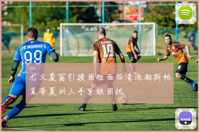 尤文夏窗引援困难面临清洗潮斯帕莱蒂夏训人手紧缺困扰