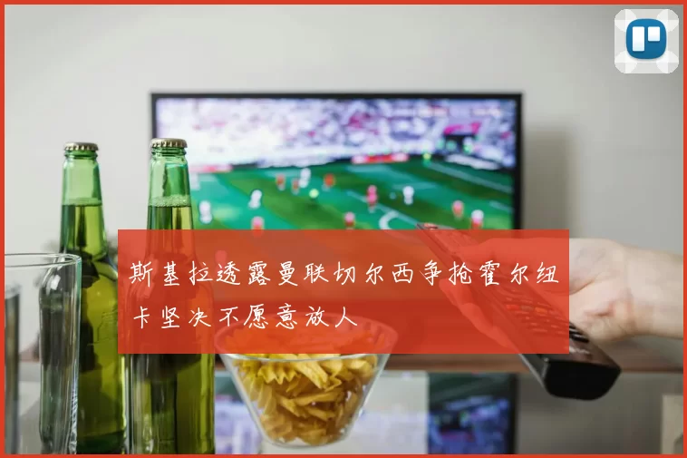 斯基拉透露曼联切尔西争抢霍尔纽卡坚决不愿意放人