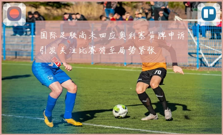 国际足联尚未回应奥利塞黄牌申诉引发关注比赛将至局势紧张