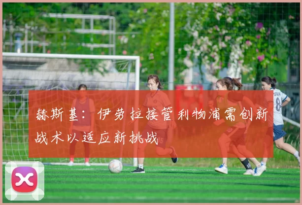 赫斯基：伊劳拉接管利物浦需创新战术以适应新挑战