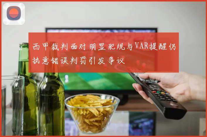 西甲裁判面对明显犯规与VAR提醒仍执意错误判罚引发争议