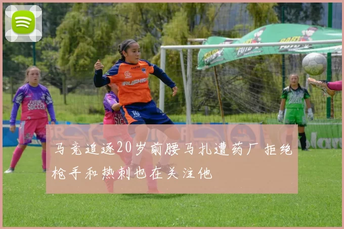马竞追逐20岁前腰马扎遭药厂拒绝枪手和热刺也在关注他