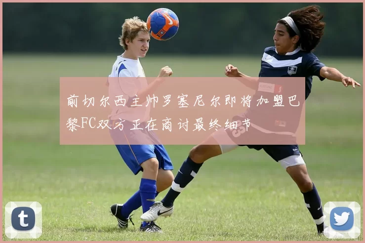 前切尔西主帅罗塞尼尔即将加盟巴黎FC双方正在商讨最终细节