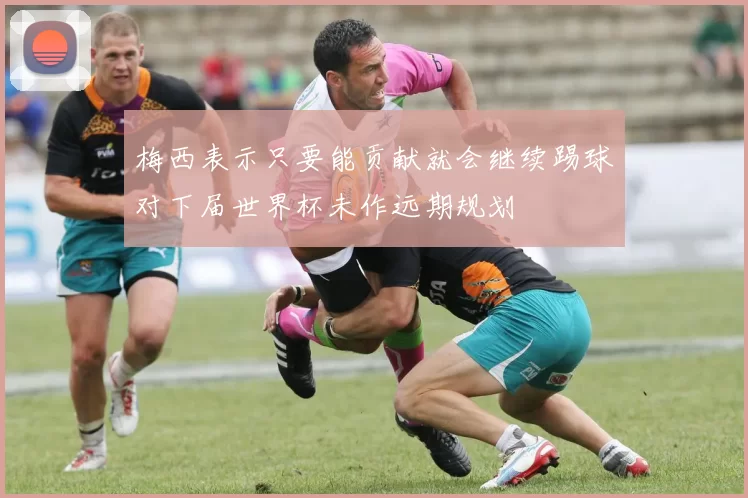 梅西表示只要能贡献就会继续踢球对下届世界杯未作远期规划