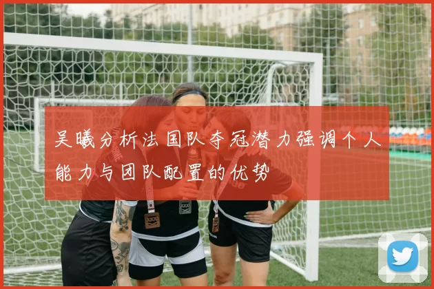 吴曦分析法国队夺冠潜力强调个人能力与团队配置的优势