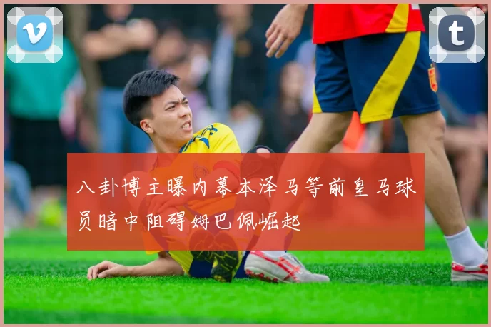八卦博主曝内幕本泽马等前皇马球员暗中阻碍姆巴佩崛起